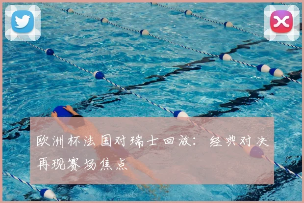 欧洲杯法国对瑞士回放：经典对决再现赛场焦点