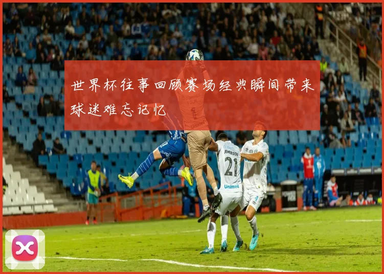 世界杯往事回顾赛场经典瞬间带来球迷难忘记忆