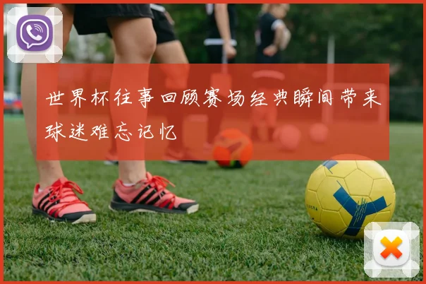 世界杯往事回顾赛场经典瞬间带来球迷难忘记忆