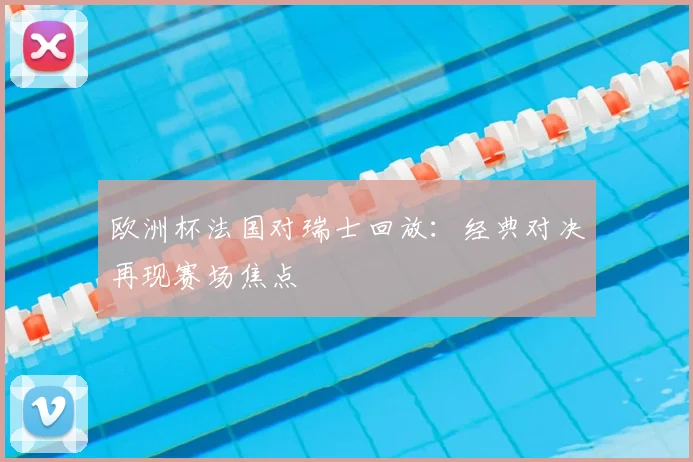 欧洲杯法国对瑞士回放：经典对决再现赛场焦点