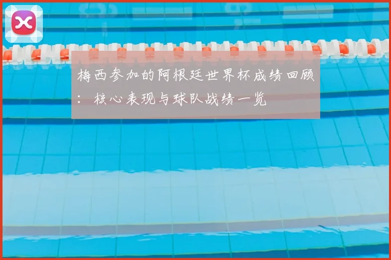 梅西参加的阿根廷世界杯成绩回顾:核心表现与球队战绩一览