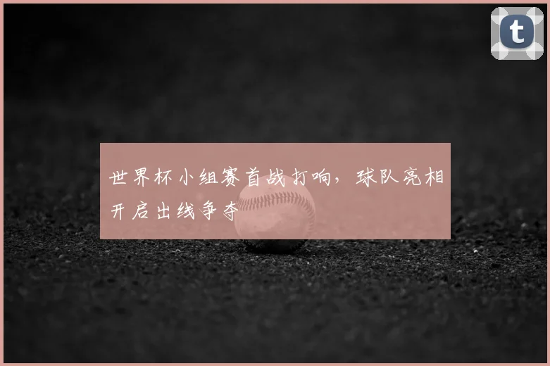 世界杯小组赛首战打响,球队亮相开启出线争夺